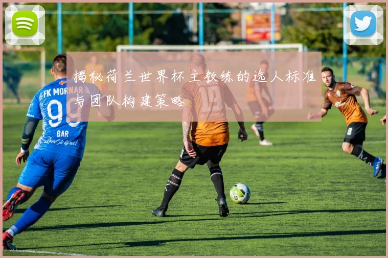 揭秘荷兰世界杯主教练的选人标准与团队构建策略