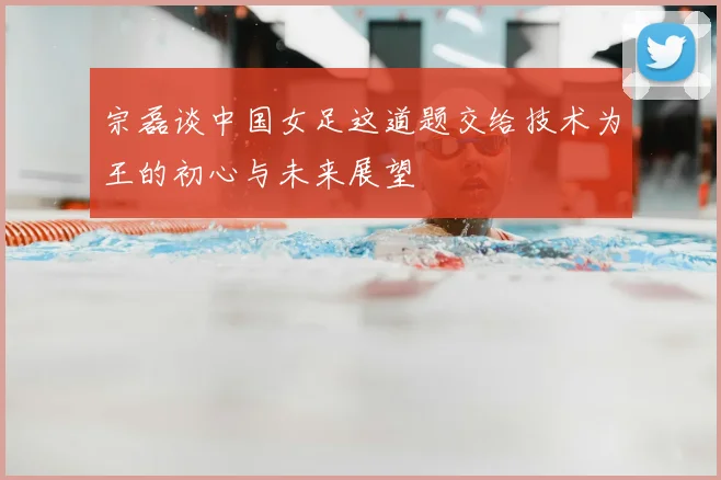 宗磊谈中国女足这道题交给技术为王的初心与未来展望
