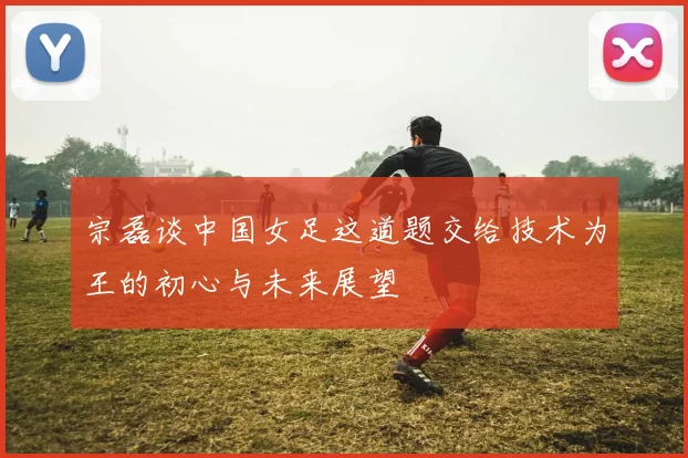 宗磊谈中国女足这道题交给技术为王的初心与未来展望
